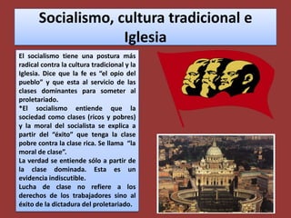 Socialismo, cultura tradicional e IglesiaEl socialismo tiene una postura más radical contra la cultura tradicional y la Iglesia. Dice que la fe es “el opio del  pueblo” y que esta al servicio de las clases dominantes para someter al proletariado.*El socialismo entiende que la sociedad como clases (ricos y pobres) y la moral del socialista se explica a partir del “éxito” que tenga la clase pobre contra la clase rica. Se llama  “la moral de clase”.La verdad se entiende sólo a partir de la clase dominada. Esta es un evidencia indiscutible.Lucha de clase no refiere a los derechos de los trabajadores sino al éxito de la dictadura del proletariado.