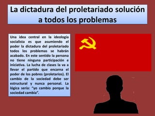 La dictadura del proletariado solución a todos los problemasUna idea central en la ideología socialista es que asumiendo el poder la dictadura del proletariado todos los problemas se habrán acabado. En este sentido la persona no tiene ninguna participación e iniciativa. La lucha de clases la va a llevar el partido que encarna el poder de los pobres (proletarios). El cambio de la sociedad debe ser estructural y nunca personal. La lógica sería: “yo cambio porque la sociedad cambia”.
