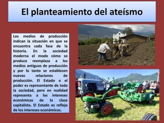 El planteamiento del ateísmoLos medios de producción indican la situación en que se encuentra cada fase de la historia. En la sociedad moderna el modo cómo se produce reemplaza a los medios antiguos de producción y por lo tanto se establecen nuevas relaciones de producción. El Estado o el poder es representante de toda la sociedad, pero en realidad representa a los intereses económicas de la clase capitalista. El Estado es reflejo de los intereses económicos.
