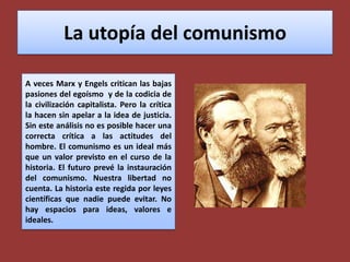 La utopía del comunismoA veces Marx y Engels critican las bajas pasiones del egoísmo  y de la codicia de la civilización capitalista. Pero la crítica la hacen sin apelar a la idea de justicia. Sin este análisis no es posible hacer una correcta crítica a las actitudes del hombre. El comunismo es un ideal más que un valor previsto en el curso de la historia. El futuro prevé la instauración del comunismo. Nuestra libertad no cuenta. La historia este regida por leyes científicas que nadie puede evitar. No  hay espacios para ideas, valores e ideales.