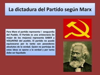 La dictadura del Partido según MarxPara Marx el partido representa l  vanguardia del Pueblo. El Partido es una aristocracia (lo mejor de los mejores) representa SABER y VOLUNTAD del pueblo. El partido no puede equivocarse por lo tanto son poseedores absolutos de la verdad. Quien no participa de estas ideas se opone a la verdad y por tanto debe ser liquidado
