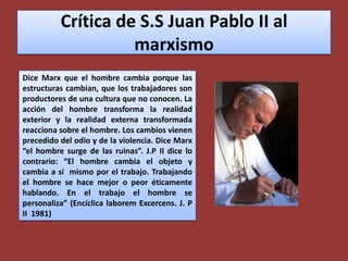 Crítica de S.S Juan Pablo II al marxismoDice Marx que el hombre cambia porque las estructuras cambian, que los trabajadores son productores de una cultura que no conocen. La acción del hombre transforma la realidad exterior y la realidad externa transformada reacciona sobre el hombre. Los cambios vienen precedido del odio y de la violencia. Dice Marx “el hombre surge de las ruinas”. J.P II dice lo contrario: “El hombre cambia el objeto y cambia a sí  mismo por el trabajo. Trabajando el hombre se hace mejor o peor éticamente hablando. En el trabajo el hombre se personaliza” (Encíclica laboremExcercens. J. P II  1981)