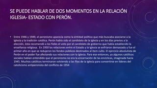 SE PUEDE HABLAR DE DOS MOMENTOS EN LA RELACIÓN 
IGLESIA- ESTADO CON PERÓN. 
• Entre 1946 y 1949, el peronismo aparecía como la entidad política que más buscaba asociarse a la 
Iglesia y la tradición católica. Perón había sido el candidato de la Iglesia y en los días previos a la 
elección, ésta recomendó a los fieles el voto por el candidato de gobierno que había establecido la 
enseñanza religiosa. En 1950 las relaciones entre el Estado y la Iglesia se enfriaron demasiado y fue el 
primer año en que se redujeron los fondos públicos destinados al ítem culto. El ejercicio absolutista de 
Perón en el poder fue afectando sus relaciones con la Iglesia. Para ese entonces, ya algunos católicos 
sociales habían entendido que el peronismo no era la encarnación de las encíclicas, imaginada hacia 
1945. Muchos católicos terminaron volviendo a las filas de la Iglesia para convertirse en líderes del 
catolicismo antiperonista del conflicto de 1954 
 