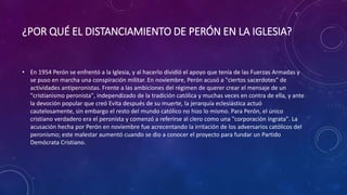 ¿POR QUÉ EL DISTANCIAMIENTO DE PERÓN EN LA IGLESIA? 
• En 1954 Perón se enfrentó a la Iglesia, y al hacerlo dividió el apoyo que tenía de las Fuerzas Armadas y 
se puso en marcha una conspiración militar. En noviembre, Perón acusó a "ciertos sacerdotes" de 
actividades antiperonistas. Frente a las ambiciones del régimen de querer crear el mensaje de un 
"cristianismo peronista", independizado de la tradición católica y muchas veces en contra de ella, y ante 
la devoción popular que creó Evita después de su muerte, la jerarquía eclesiástica actuó 
cautelosamente, sin embargo el resto del mundo católico no hizo lo mismo. Para Perón, el único 
cristiano verdadero era el peronista y comenzó a referirse al clero como una "corporación ingrata". La 
acusación hecha por Perón en noviembre fue acrecentando la irritación de los adversarios católicos del 
peronismo; este malestar aumentó cuando se dio a conocer el proyecto para fundar un Partido 
Demócrata Cristiano. 
