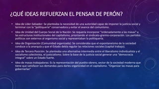 ¿QUÉ IDEAS REFUERZAN EL PENSAR DE PERÓN? 
• Idea de Líder-Salvador: Se planteaba la necesidad de una autoridad capaz de imponer la justicia social y 
terminar con la “politiquería” conservadora y evitar el avance del comunismo. 
• Idea de Unidad del Cuerpo Social de la Nación: Se requería incorporar “ordenadamente a las masas” a 
las estructuras institucionales del capitalismo, priorizando al sindicato-gremio-corporación. Los partidos 
políticos son externos al organismo social y representaban la politiquería. 
• Idea de Organización (Comunidad organizada): Se consideraba que el espontaneísmo de la sociedad 
conduce a la anarquía y que el Estado debía regular las relaciones sociales (capital trabajo). 
• Idea de Tercera Posición: Se planteaba una alternativa intermedia entre el liberalismo individualista y el 
socialismo colectivista, el justicialismo. Sobre la base de la justicia social generar una “democracia 
integral” sobre un Estado fuerte. 
• Idea de masas trabajadoras: Es la representación del pueblo-obrero, sector de la sociedad moderna que 
tiene que satisfacer sus demandas para darles organicidad en el capitalismo. “Organizar las masas para 
gobernarlas” 
 
