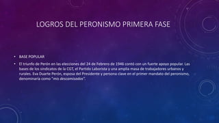 LOGROS DEL PERONISMO PRIMERA FASE 
• BASE POPULAR 
• El triunfo de Perón en las elecciones del 24 de Febrero de 1946 contó con un fuerte apoyo popular. Las 
bases de los sindicatos de la CGT, el Partido Laborista y una amplia masa de trabajadores urbanos y 
rurales. Eva Duarte Perón, esposa del Presidente y persona clave en el primer mandato del peronismo, 
denominaría como "mis descamisados". 
 