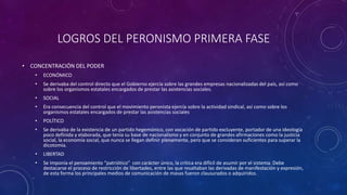 LOGROS DEL PERONISMO PRIMERA FASE 
• CONCENTRACIÓN DEL PODER 
• ECONÓMICO 
• Se derivaba del control directo que el Gobierno ejercía sobre las grandes empresas nacionalizadas del país, así como 
sobre los organismos estatales encargados de prestar las asistencias sociales. 
• SOCIAL 
• Era consecuencia del control que el movimiento peronista ejercía sobre la actividad sindical, así como sobre los 
organismos estatales encargados de prestar las asistencias sociales 
• POLÍTICO 
• Se derivaba de la existencia de un partido hegemónico, con vocación de partido excluyente, portador de una ideología 
poco definida y elaborada, que tenía su base de nacionalismo y en conjunto de grandes afirmaciones como la justicia 
social, la economía social, que nunca se llegan definir plenamente, pero que se consideran suficientes para superar la 
dicotomía. 
• LIBERTAD 
• Se imponía el pensamiento “patriótico” con carácter único, la crítica era difícil de asumir por el sistema. Debe 
destacarse el proceso de restricción de libertades, entre las que resaltaban las derivadas de manifestación y expresión, 
de esta forma los principales medios de comunicación de masas fueron clausurados o adquiridos. 
 