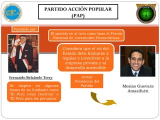 PARTIDO ACCIÓN POPULAR
(PAP)
Fundado por
Fernando Belaúnde Terry
Se inspira en algunas
frases de su fundador como
"El Perú como Doctrina" o
"El Perú para los peruanos"
El partido en sí tuvo como base el Frente
Nacional de Juventudes Democráticas
Considera que el rol del
Estado debe limitarse a
regular e incentivar a la
empresa privada y al
desarrollo sostenible
Mesías Guevara
Amasifuén
Actual
Presidente del
Partido
 