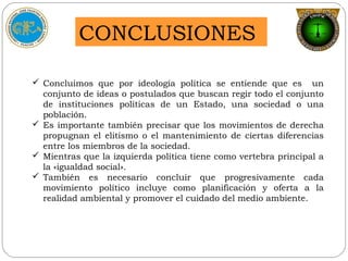 CONCLUSIONES
 Concluimos que por ideología política se entiende que es un
conjunto de ideas o postulados que buscan regir todo el conjunto
de instituciones políticas de un Estado, una sociedad o una
población.
 Es importante también precisar que los movimientos de derecha
propugnan el elitismo o el mantenimiento de ciertas diferencias
entre los miembros de la sociedad.
 Mientras que la izquierda política tiene como vertebra principal a
la «igualdad social».
 También es necesario concluir que progresivamente cada
movimiento político incluye como planificación y oferta a la
realidad ambiental y promover el cuidado del medio ambiente.
 