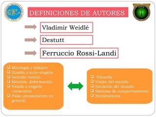 DEFINICIONES DE AUTORES
Vladimir Weidlé
Ferruccio Rossi-Landi
Destutt
 Mitología y folklore
 Ilusión y auto-engaño
 Sentido común
 Mentira, deformación
 Estafa o engaño
consciente
 Falso pensamiento en
general
 Filosofía
 Visión del mundo
 Intuición del mundo
 Sistema de comportamiento
 Sentimientos
 