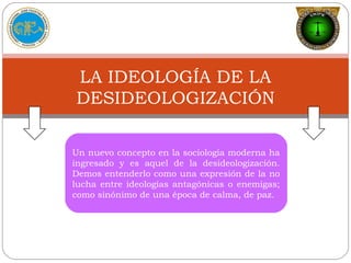 Un nuevo concepto en la sociología moderna ha
ingresado y es aquel de la desideologización.
Demos entenderlo como una expresión de la no
lucha entre ideologías antagónicas o enemigas;
como sinónimo de una época de calma, de paz.
LA IDEOLOGÍA DE LA
DESIDEOLOGIZACIÓN
 
