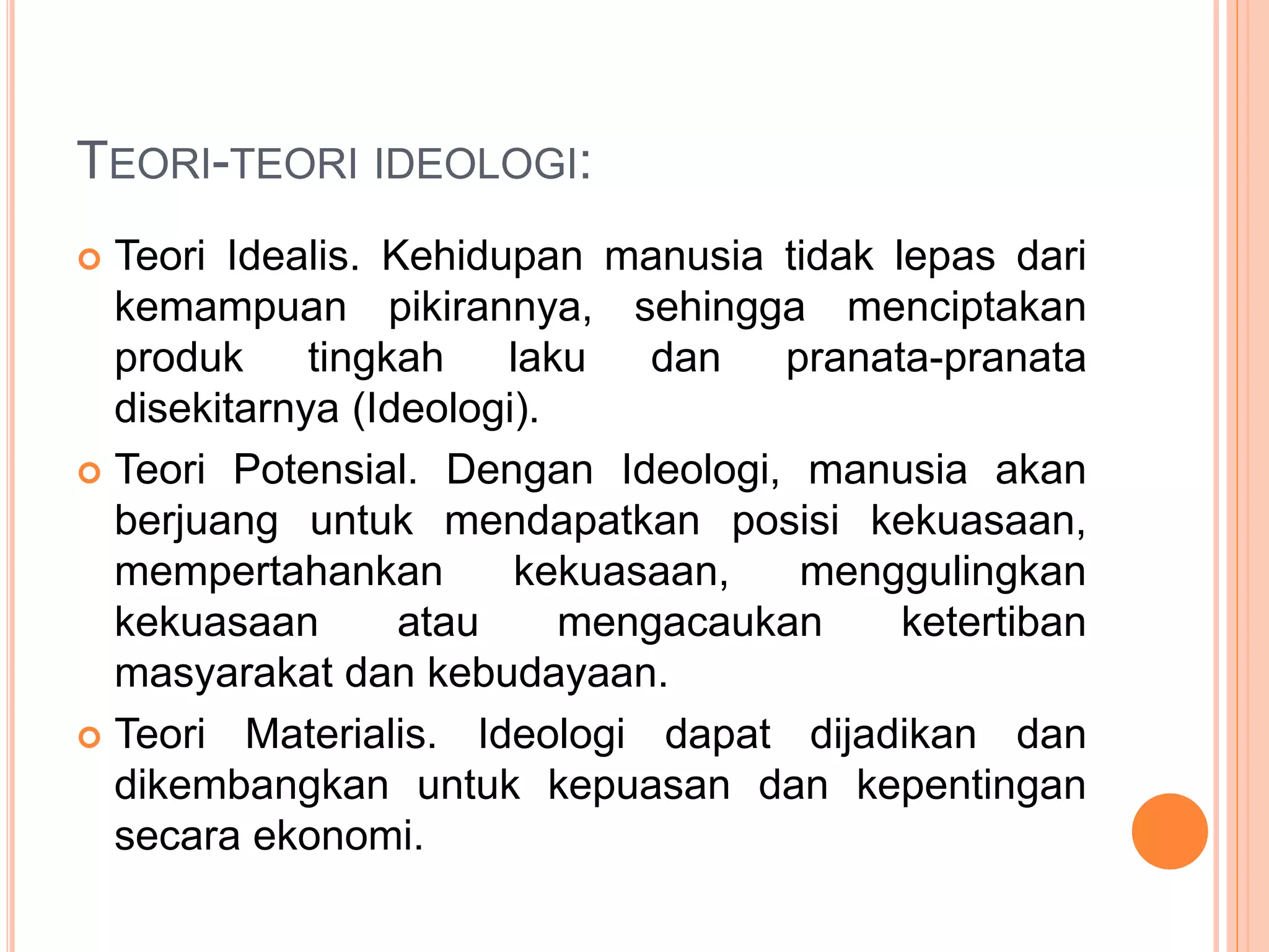TEORI-TEORI IDEOLOGI:
 Teori Idealis. Kehidupan manusia tidak lepas dari
kemampuan pikirannya, sehingga menciptakan
produk tingkah laku dan pranata-pranata
disekitarnya (Ideologi).
 Teori Potensial. Dengan Ideologi, manusia akan
berjuang untuk mendapatkan posisi kekuasaan,
mempertahankan kekuasaan, menggulingkan
kekuasaan atau mengacaukan ketertiban
masyarakat dan kebudayaan.
 Teori Materialis. Ideologi dapat dijadikan dan
dikembangkan untuk kepuasan dan kepentingan
secara ekonomi.
 