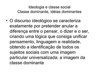 Ideologia e classe social Classe dominante, idéias dominantes O discurso ideológico se caracteriza exatamente por pretender anular a diferença entre o pensar, o dizer e o ser, criando uma lógica que consiga unificar pensamento, linguagem e realidade, obtendo a identificação de todos os sujeitos sociais com uma imagem particular universalizada: a imagem da classe dominante 