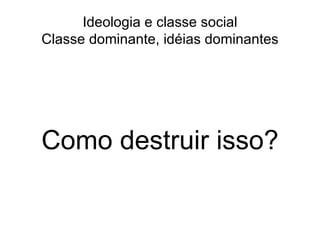 Ideologia e classe social Classe dominante, idéias dominantes Como destruir isso? 