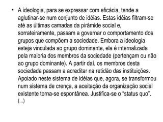 A ideologia, para se expressar com eficácia, tende a aglutinar-se num conjunto de idéias. Estas idéias filtram-se até as últimas camadas da pirâmide social e, sorrateiramente, passam a governar o comportamento dos grupos que compõem a sociedade. Embora a ideologia esteja vinculada ao grupo dominante, ela é internalizada pela maioria dos membros da sociedade (pertençam ou não ao grupo dominante). A partir daí, os membros desta sociedade passam a acreditar na retidão das instituições. Apoiado neste sistema de idéias que, agora, se transformou num sistema de crença, a aceitação da organização social existente torna-se espontânea. Justifica-se o “status quo”.  (...) 
