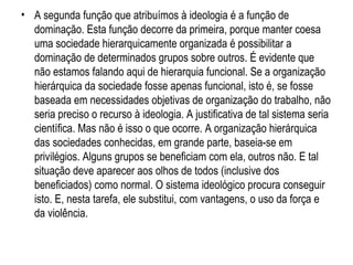 A segunda função que atribuímos à ideologia é a função de dominação. Esta função decorre da primeira, porque manter coesa uma sociedade hierarquicamente organizada é possibilitar a dominação de determinados grupos sobre outros. É evidente que não estamos falando aqui de hierarquia funcional. Se a organização hierárquica da sociedade fosse apenas funcional, isto é, se fosse baseada em necessidades objetivas de organização do trabalho, não seria preciso o recurso à ideologia. A justificativa de tal sistema seria científica. Mas não é isso o que ocorre. A organização hierárquica das sociedades conhecidas, em grande parte, baseia-se em privilégios. Alguns grupos se beneficiam com ela, outros não. E tal situação deve aparecer aos olhos de todos (inclusive dos beneficiados) como normal. O sistema ideológico procura conseguir isto. E, nesta tarefa, ele substitui, com vantagens, o uso da força e da violência. 