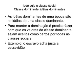 Ideologia e classe social Classe dominante, idéias dominantes As idéias dominantes de uma época são as idéias de uma classe dominante. Para manter a dominação é preciso fazer com que os valores da classe dominante sejam aceitos como certos por todas as classes sociais Exemplo: o escravo acha justa a escravidão 