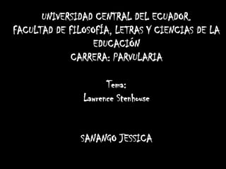 UNIVERSIDAD CENTRAL DEL ECUADOR.
FACULTAD DE FILOSOFÍA, LETRAS Y CIENCIAS DE LA
EDUCACIÓN
CARRERA: PARVULARIA
Tema:
Lawrence Stenhouse

SANANGO JESSICA

 