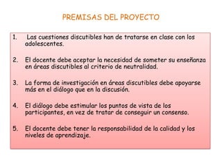 PREMISAS DEL PROYECTO
1.

Las cuestiones discutibles han de tratarse en clase con los
adolescentes.

2.

El docente debe aceptar la necesidad de someter su enseñanza
en áreas discutibles al criterio de neutralidad.

3.

La forma de investigación en áreas discutibles debe apoyarse
más en el diálogo que en la discusión.

4.

El diálogo debe estimular los puntos de vista de los
participantes, en vez de tratar de conseguir un consenso.

5.

El docente debe tener la responsabilidad de la calidad y los
niveles de aprendizaje.

 