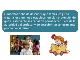 El maestro debe de descubrir que temas les gusta
tratar a los alumnos y establecer un plan pretendiendo
que el estudiante sea capaz de permanecer fuera de la
autoridad del profesor y de descubrir un conocimiento
propio por si mismo.

 
