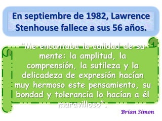 En septiembre de 1982, Lawrence
Stenhouse fallece a sus 56 años.
“Me encantaba la calidad de su
mente: la amplitud, la
comprensión, la sutileza y la
delicadeza de expresión hacían
muy hermoso este pensamiento, su
bondad y tolerancia lo hacían a él
maravilloso”.

Brian Simon

 