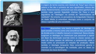 A origem do termo ocorreu com Destutt de Tracy,4 que criou a
palavra e lhe deu o primeiro de seus significados: ciência das
ideias. Posteriormente, concluíram que esta palavra ganharia um
sentido novo quando Napoleão chamou De Tracy e seus
seguidores de "ideólogos" no sentido de "deformadores da
realidade". No entanto, os pensadores da Antiguidade Clássica e
da Idade Média já entendiam ideologia como o conjunto de
ideias e opiniões de uma sociedade.
Karl Marx desenvolveu uma teoria a respeito da ideologia na
qual concebe a mesma como uma consciência falsa, proveniente
da divisão entre o trabalho manual e o intelectual. Nessa divisão,
surgiriam os ideólogos ou intelectuais que passariam a operar
em favor da dominação ocorrida entre as classes sociais, por
meio de ideias capazes de deformar a compreensão sobre o
modo como se processam as relações de produção. Neste
sentido, a ideologia (enquanto falsa consciência) geraria a
inversão ou a camuflagem da realidade, para os ideais ou
interesses da classe dominante.

 