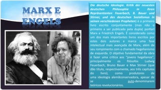 Die deutsche Ideologie. Kritik der neuesten
deutschen
Philosophie
in
ihren
Repräsentanten Feuerbach, B. Bauer und
Stirner, und des deutschen Sozialismus in
seinen verschiedenen Propheten) é o primeiro
livro escrito conjuntamente (mas não o
primeiro a ser publicado pela dupla) porKarl
Marx e Friedrich Engels. É considerado como
um dos mais importantes livros escritos por
estes dois autores e marca uma fase
intelectual mais avançada de Marx, além de
seu rompimento com o chamado hegelianismo
de esquerda. O objetivo fundamental da obra
é fazer uma crítica aos "jovens hegelianos",
principalmente
os
filósofos
Ludwig
Feuerbach, Bruno Bauer e Max Stirner (que
dão título, respectivamente, aos três capítulos
do
livro),
como
produtores
de
uma ideologia alemãconservadora, apesar de
se
auto-denominarem
teóricos revolucionários.

 