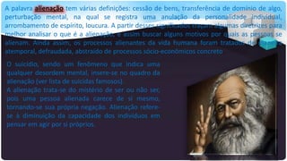 A palavra alienação tem várias definições: cessão de bens, transferência de domínio de algo,
perturbação mental, na qual se registra uma anulação da personalidade individual,
arrombamento de espírito, loucura. A partir desses significados traçam algumas diretrizes para
melhor analisar o que é a alienação, e assim buscar alguns motivos por quais as pessoas se
alienam. Ainda assim, os processos alienantes da vida humana foram tratados de maneira
atemporal, defraudada, abstraído de processos sócio-econômicos concreto.

O suicídio, sendo um fenômeno que indica uma
qualquer desordem mental, insere-se no quadro da
alienação (ver lista de suicidas famosos).
A alienação trata-se do mistério de ser ou não ser,
pois uma pessoa alienada carece de si mesmo,
tornando-se sua própria negação. Alienação referese à diminuição da capacidade dos indivíduos em
pensar em agir por si próprios.

 