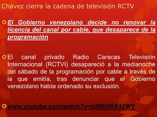 Chávez cierra la cadena de televisión RCTV
El Gobierno venezolano decide no renovar la
licencia del canal por cable, que desaparece de la
programación
El canal privado Radio Caracas Televisión
Internacional (RCTVI) desapareció a la medianoche
del sábado de la programación por cable a través de
la que emitía, tras denunciar que el Gobierno
venezolano había ordenado su exclusión.
www.youtube.com/watch?v=izWENRX43WY
 