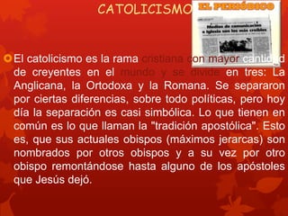 CATOLICISMO
El catolicismo es la rama cristiana con mayor cantidad
de creyentes en el mundo y se divide en tres: La
Anglicana, la Ortodoxa y la Romana. Se separaron
por ciertas diferencias, sobre todo políticas, pero hoy
día la separación es casi simbólica. Lo que tienen en
común es lo que llaman la "tradición apostólica". Esto
es, que sus actuales obispos (máximos jerarcas) son
nombrados por otros obispos y a su vez por otro
obispo remontándose hasta alguno de los apóstoles
que Jesús dejó.
 