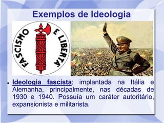 Exemplos de Ideologia
 Ideologia fascista: implantada na Itália e
Alemanha, principalmente, nas décadas de
1930 e 1940. Possuía um caráter autoritário,
expansionista e militarista.
 