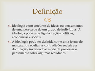 
 Ideologia é um conjunto de ideias ou pensamentos
de uma pessoa ou de um grupo de indivíduos. A
ideologia pode estar ligada a ações políticas,
econômicas e sociais.
 A ideologia pode ser definida como uma forma de
mascarar ou ocultar as contradições sociais e a
dominação, invertendo o modo de processar o
pensamento sobre algumas realidades.
Definição
 