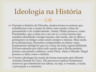
 Durante a história da Filosofia, muitos foram os autores que
trabalharam com a noção de Ideia como sendo a base do
pensamento e do conhecimento. Assim, Platão pensava, como
Parmênides, que a ideia era o ser em si, a coisa mesma que
mantém identidade consigo mesma, não muda, não se altera e
permanece no tempo como sendo sempre a mesma. Mais tarde,
já na Renascença, Descartes compreendeu as ideias como
fundamento inteligível que era a base de toda cognoscibilidade.
Já Kant entendia por ideia tudo aquilo que a Razão poderia
pensar, mas jamais conhecer, como Deus, Alma e Mundo. Hegel
pensava a ideia como o infinito.
 O termo ideologia foi usado de forma marcante pelo filósofo
Antoine Destutt de Tracy. Ele procurou explicar fenômenos
sensíveis que interferem nas ideias, ou seja, a vontade, a razão,
a percepção e a memória.
Ideologia na História
 
