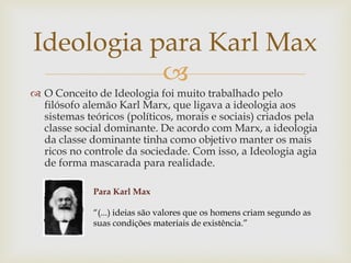 
 O Conceito de Ideologia foi muito trabalhado pelo
filósofo alemão Karl Marx, que ligava a ideologia aos
sistemas teóricos (políticos, morais e sociais) criados pela
classe social dominante. De acordo com Marx, a ideologia
da classe dominante tinha como objetivo manter os mais
ricos no controle da sociedade. Com isso, a Ideologia agia
de forma mascarada para realidade.
Ideologia para Karl Max
Para Karl Max
“(...) ideias são valores que os homens criam segundo as
suas condições materiais de existência.”
 