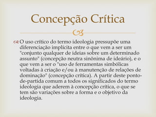 
 O uso crítico do termo ideologia pressupõe uma
diferenciação implícita entre o que vem a ser um
"conjunto qualquer de ideias sobre um determinado
assunto" (concepção neutra sinônima de ideário), e o
que vem a ser o "uso de ferramentas simbólicas
voltadas à criação e/ou à manutenção de relações de
dominação" (concepção crítica). A partir deste ponto-
de-partida comum a todos os significados do termo
ideologia que aderem à concepção crítica, o que se
tem são variações sobre a forma e o objetivo da
ideologia.
Concepção Crítica
 
