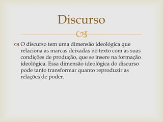
 O discurso tem uma dimensão ideológica que
relaciona as marcas deixadas no texto com as suas
condições de produção, que se insere na formação
ideológica. Essa dimensão ideológica do discurso
pode tanto transformar quanto reproduzir as
relações de poder.
Discurso
 
