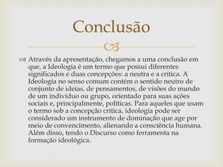 
 Através da apresentação, chegamos a uma conclusão em
que, a Ideologia é um termo que possui diferentes
significados e duas concepções: a neutra e a crítica. A
Ideologia no senso comum contém o sentido neutro de
conjunto de ideias, de pensamentos, de visões do mundo
de um indivíduo ou grupo, orientado para suas ações
sociais e, principalmente, políticas. Para aqueles que usam
o termo sob a concepção crítica, ideologia pode ser
considerado um instrumento de dominação que age por
meio de convencimento, alienando a consciência humana.
Além disso, tendo o Discurso como ferramenta na
formação ideológica.
Conclusão
 