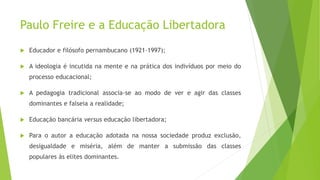 Paulo Freire e a Educação Libertadora
 Educador e filósofo pernambucano (1921-1997);
 A ideologia é incutida na mente e na prática dos indivíduos por meio do
processo educacional;
 A pedagogia tradicional associa-se ao modo de ver e agir das classes
dominantes e falseia a realidade;
 Educação bancária versus educação libertadora;
 Para o autor a educação adotada na nossa sociedade produz exclusão,
desigualdade e miséria, além de manter a submissão das classes
populares às elites dominantes.
 