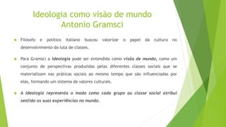 Ideologia como visão de mundo
Antonio Gramsci
 Filósofo e político italiano buscou valorizar o papel da cultura no
desenvolvimento da luta de classes.
 Para Gramsci a ideologia pode ser entendida como visão de mundo, como um
conjunto de perspectivas produzidas pelas diferentes classes sociais que se
materializam nas práticas sociais ao mesmo tempo que são influenciadas por
elas, formando um sistema de valores culturais.
 A ideologia representa o modo como cada grupo ou classe social atribui
sentido as suas experiências no mundo.
 