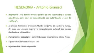 HEGEMONIA - Antonio Gramsci
 Hegemonia – “é o domínio moral e político de uma classe sobre as classes
subalternas, com base no consentimento dos subordinados e não da
violência”.
 As classes dominantes procuram difundir sua forma de explicar o mundo,
de modo que possam inspirar o comportamento cultural das classes
dominadas e influenciá-lo.
 É um processo pedagógico – domínio baseado no consenso e não na força;
 É possível mudar essa situação? Sim!
 O processo de contra-hegemonia.
 
