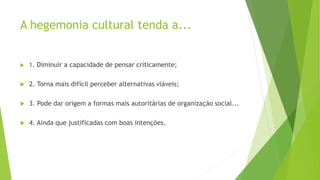 A hegemonia cultural tenda a...
 1. Diminuir a capacidade de pensar criticamente;
 2. Torna mais difícil perceber alternativas viáveis;
 3. Pode dar origem a formas mais autoritárias de organização social...
 4. Ainda que justificadas com boas intenções.
 