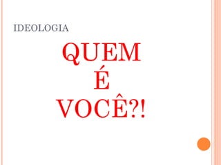 IDEOLOGIA
QUEM
É
VOCÊ?!
 