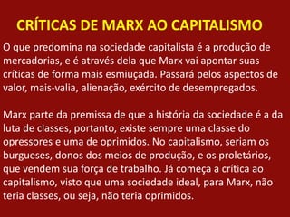 CRÍTICAS DE MARX AO CAPITALISMO
O que predomina na sociedade capitalista é a produção de
mercadorias, e é através dela que Marx vai apontar suas
críticas de forma mais esmiuçada. Passará pelos aspectos de
valor, mais-valia, alienação, exército de desempregados.
Marx parte da premissa de que a história da sociedade é a da
luta de classes, portanto, existe sempre uma classe do
opressores e uma de oprimidos. No capitalismo, seriam os
burgueses, donos dos meios de produção, e os proletários,
que vendem sua força de trabalho. Já começa a crítica ao
capitalismo, visto que uma sociedade ideal, para Marx, não
teria classes, ou seja, não teria oprimidos.
 
