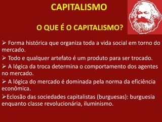 CAPITALISMO
O QUE É O CAPITALISMO?
 Forma histórica que organiza toda a vida social em torno do
mercado.
 Todo e qualquer artefato é um produto para ser trocado.
 A lógica da troca determina o comportamento dos agentes
no mercado.
 A lógica do mercado é dominada pela norma da eficiência
econômica.
Eclosão das sociedades capitalistas (burguesas): burguesia
enquanto classe revolucionária, iluminismo.
 