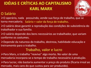 IDÉIAS E CRÍTICAS AO CAPITALISMO
KARL MARX
O operário, nada possuindo, vende sua força de trabalho, que se
torna mercadoria.
O salário deve garantir a reprodução das condições de subsistência do
trabalhador e sua família.
O salário depende dos bens necessários ao trabalhador, que variam
conforme os costumes.
Depende da natureza do trabalho, destreza, habilidade educação e
treinamento para o trabalho.
Para Marx, o trabalha “reaviva” algo morto. No valor de uma
mercadoria incorpora-se o tempo de trabalho necessário à produção.
Para lucrar, não bastaria aumentar o preço do produto (ficaria irreal ao
mercado, mais caro do que custou para ser produzido).
O Salário
Salário = valor da força de trabalho.
Trabalho, valor e lucro
 