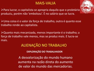 MAIS-VALIA
Para lucrar, o capitalista se apropria daquilo que o proletário
produziu, porém não ‘embolsou’. É no salário que se lucra.
Uma coisa é o valor da força de trabalho, outra é quanto esse
trabalho rende ao capitalista.
Quanto mais mecanizada, menos importante é o trabalho; a
força de trabalho vale menos, mas se produz mais. E lucra-se
mais.
ALIENAÇÃO NO TRABALHO
EXPLORAÇÃO DO TRABALHADOR
A desvalorização do mundo humano
aumenta na razão direta do aumento
de valor do mundo das mercadorias.
 