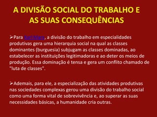 A DIVISÃO SOCIAL DO TRABALHO E
AS SUAS CONSEQUÊNCIAS
Para Karl Marx, a divisão do trabalho em especialidades
produtivas gera uma hierarquia social na qual as classes
dominantes (burguesia) subjugam as classes dominadas, ao
estabelecer as instituições legitimadoras e ao deter os meios de
produção. Essa dominação é tensa e gera um conflito chamado de
"luta de classes".
Ademais, para ele, a especialização das atividades produtivas
nas sociedades complexas gerou uma divisão do trabalho social
como uma forma vital de sobrevivência e, ao superar as suas
necessidades básicas, a humanidade cria outras.
 