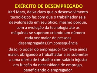 EXÉRCITO DE DESEMPREGADO
Karl Marx, deixa claro que o desenvolvimento
tecnológico faz com que o trabalhador seja
desvalorizado em seu ofício, mesmo porque,
com a evolução da tecnologia até as
máquinas se superam criando um número
cada vez maior de pessoas
desempregadas.Em consequência
disso, o poder do empregador torna-se ainda
maior, obrigando o trabalhador a se submeter
a uma oferta de trabalho com salário injusto
em função da necessidade de emprego,
beneficiando o empregador.
 