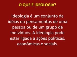 O QUE É IDEOLOGIA?
Ideologia é um conjunto de
idéias ou pensamentos de uma
pessoa ou de um grupo de
indivíduos. A ideologia pode
estar ligada a ações políticas,
econômicas e sociais.
 