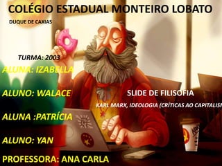 COLÉGIO ESTADUAL MONTEIRO LOBATO
ALUNA: IZABELLA
ALUNO: WALACE
ALUNA :PATRÍCIA
ALUNO: YAN
SLIDE DE FILISOFIA
TURMA: 2003
KARL MARX, IDEOLOGIA (CRÍTICAS AO CAPITALISM
PROFESSORA: ANA CARLA
DUQUE DE CAXIAS
 